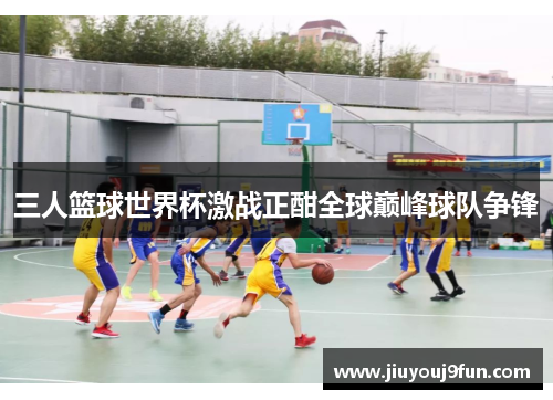 三人篮球世界杯激战正酣全球巅峰球队争锋