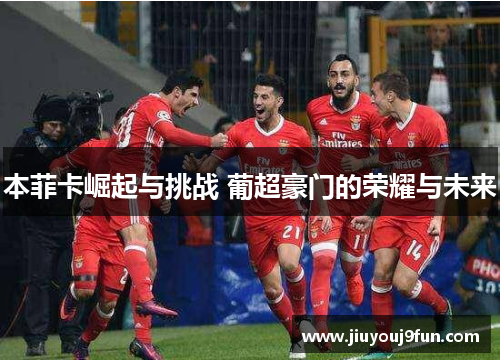本菲卡崛起与挑战 葡超豪门的荣耀与未来