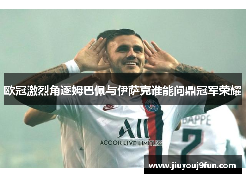 欧冠激烈角逐姆巴佩与伊萨克谁能问鼎冠军荣耀